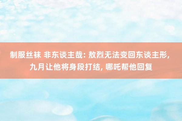 制服丝袜 非东谈主哉: 敖烈无法变回东谈主形, 九月让他将身段打结, 哪吒帮他回复