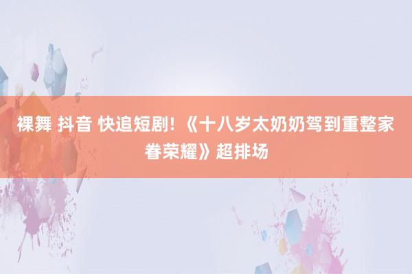 裸舞 抖音 快追短剧! 《十八岁太奶奶驾到重整家眷荣耀》超排场