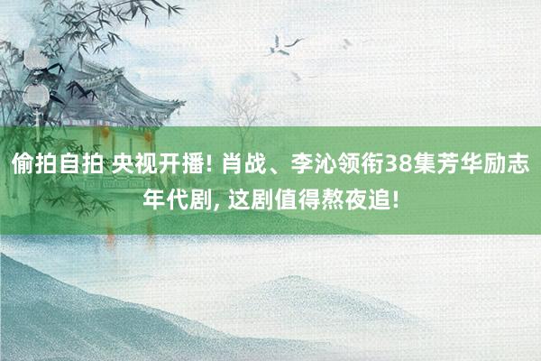 偷拍自拍 央视开播! 肖战、李沁领衔38集芳华励志年代剧, 这剧值得熬夜追!