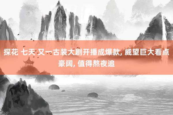 探花 七天 又一古装大剧开播成爆款, 威望巨大看点豪阔, 值得熬夜追