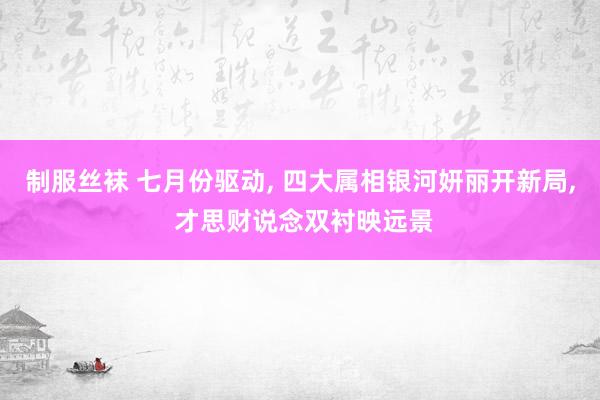 制服丝袜 七月份驱动, 四大属相银河妍丽开新局, 才思财说念双衬映远景