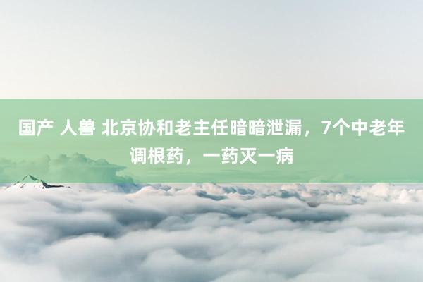国产 人兽 北京协和老主任暗暗泄漏，7个中老年调根药，一药灭一病